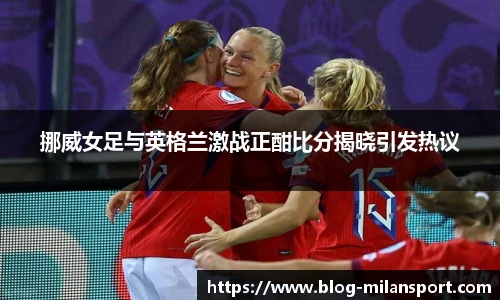挪威女足与英格兰激战正酣比分揭晓引发热议