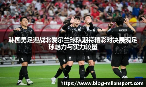 韩国男足迎战北爱尔兰球队期待精彩对决展现足球魅力与实力较量